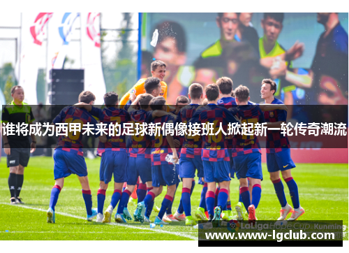 谁将成为西甲未来的足球新偶像接班人掀起新一轮传奇潮流