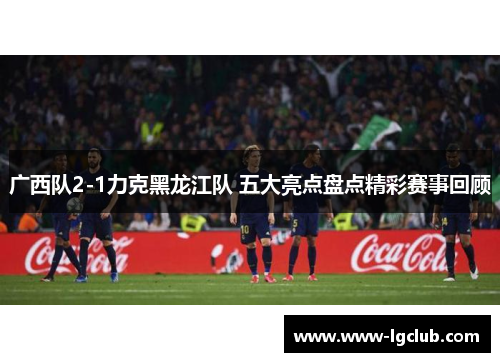 广西队2-1力克黑龙江队 五大亮点盘点精彩赛事回顾