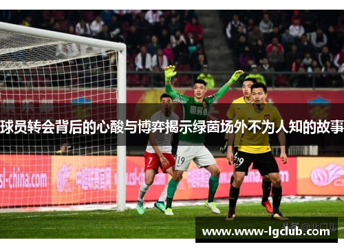 球员转会背后的心酸与博弈揭示绿茵场外不为人知的故事 球员转会背后的心酸与博弈揭示绿茵场外不为人知的故事