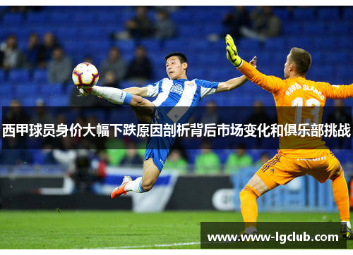 西甲球员身价大幅下跌原因剖析背后市场变化和俱乐部挑战 西甲球员身价大幅下跌原因剖析背后市场变化和俱乐部挑战