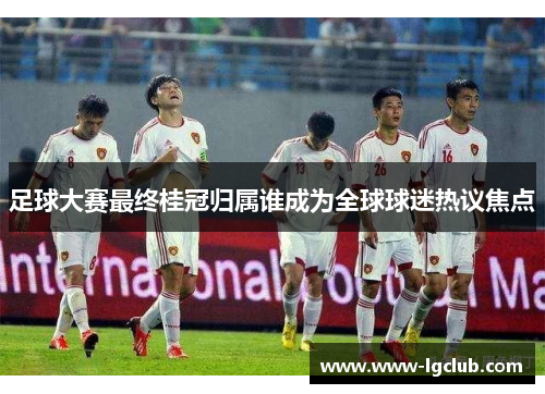 足球大赛最终桂冠归属谁成为全球球迷热议焦点 足球大赛最终桂冠归属谁成为全球球迷热议焦点