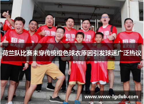 荷兰队比赛未穿传统橙色球衣原因引发球迷广泛热议