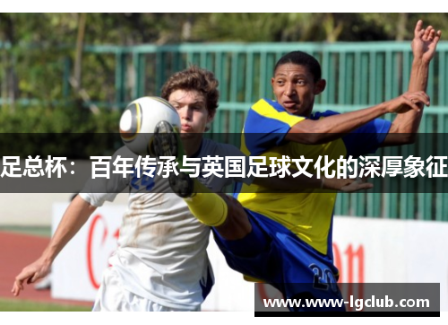 足总杯:百年传承与英国足球文化的深厚象征 足总杯:百年传承与英国足球文化的深厚象征
