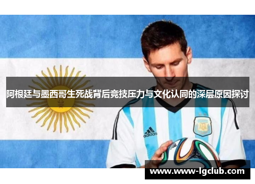 阿根廷与墨西哥生死战背后竞技压力与文化认同的深层原因探讨