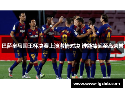 巴萨皇马国王杯决赛上演激情对决 谁能捧起至高荣誉