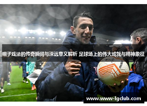 帽子戏法的传奇瞬间与深远意义解析 足球场上的伟大成就与精神象征