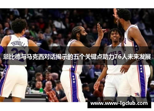 恩比德与马克西对话揭示的五个关键点助力76人未来发展