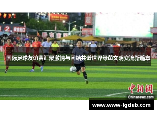 国际足球友谊赛汇聚激情与团结共谱世界绿茵文明交流新篇章 国际足球友谊赛汇聚激情与团结共谱世界绿茵文明交流新篇章
