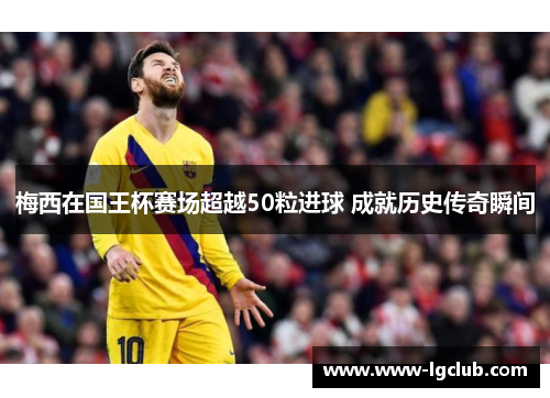 梅西在国王杯赛场超越50粒进球 成就历史传奇瞬间