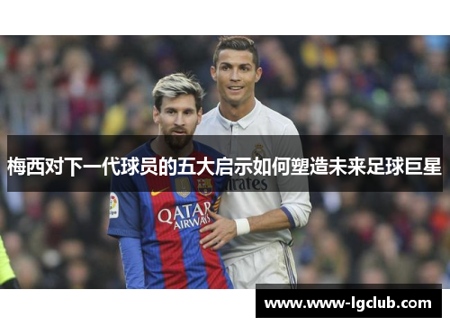 梅西对下一代球员的五大启示如何塑造未来足球巨星 梅西对下一代球员的五大启示如何塑造未来足球巨星