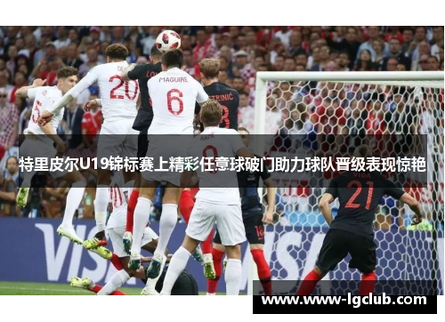 特里皮尔U19锦标赛上精彩任意球破门助力球队晋级表现惊艳