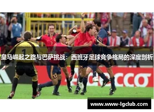 皇马崛起之路与巴萨挑战:西班牙足球竞争格局的深度剖析 皇马崛起之路与巴萨挑战:西班牙足球竞争格局的深度剖析